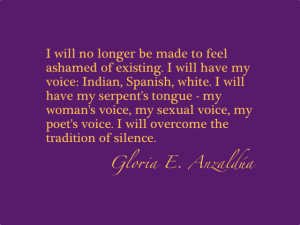 I will no longer be made to feel ashamed of existing.  I will have my voice: Indian, Spanish, white.  I will have my serpent's tongue - my woman's voice, my sexual voice, my poet's voice.  I will overcome the tradition of silence.